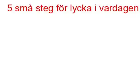 5 små steg för lycka i vardagen