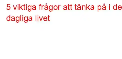 5 viktiga frågor att tänka på i det dagliga livet