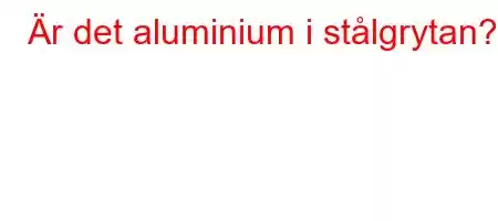 Är det aluminium i stålgrytan?