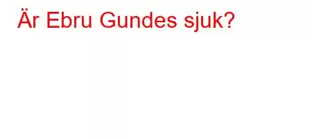 Är Ebru Gundes sjuk