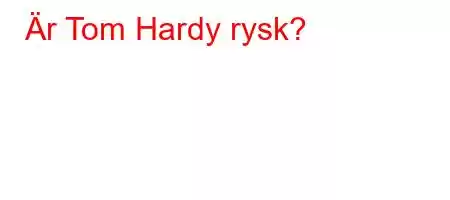 Är Tom Hardy rysk?