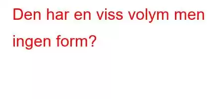 Den har en viss volym men ingen form?