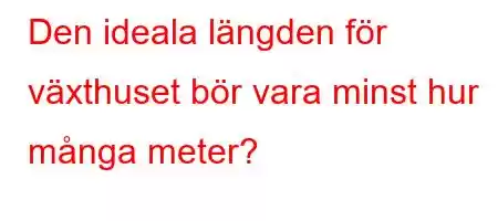 Den ideala längden för växthuset bör vara minst hur många meter