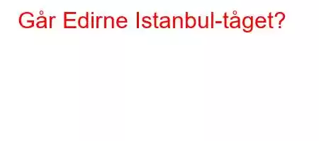 Går Edirne Istanbul-tåget?