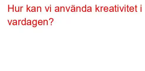 Hur kan vi använda kreativitet i vardagen?