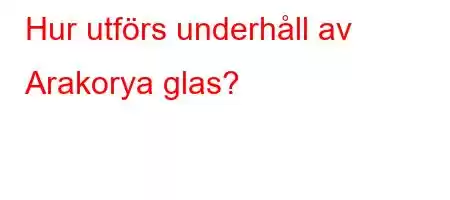 Hur utförs underhåll av Arakorya glas?