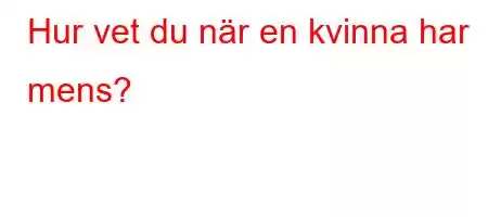 Hur vet du när en kvinna har mens?