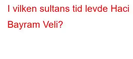 I vilken sultans tid levde Haci Bayram Veli?