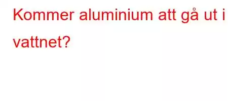 Kommer aluminium att gå ut i vattnet?