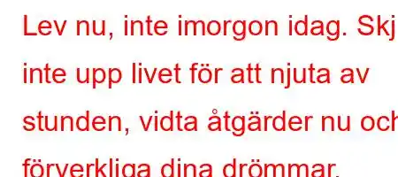 Lev nu, inte imorgon idag. Skjut inte upp livet för att njuta av stunden, vidta åtgärder nu och förverkliga dina drömmar.