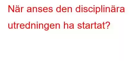 När anses den disciplinära utredningen ha startat?