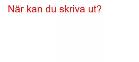 När kan du skriva ut?