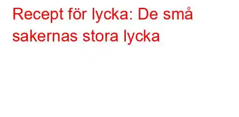 Recept för lycka: De små sakernas stora lycka