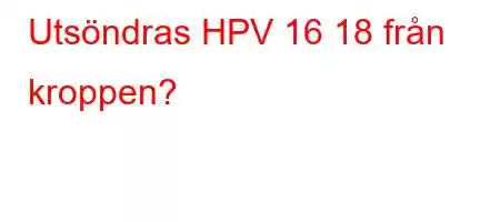 Utsöndras HPV 16 18 från kroppen?