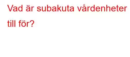 Vad är subakuta vårdenheter till för?