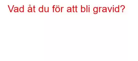 Vad åt du för att bli gravid?