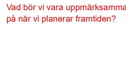 Vad bör vi vara uppmärksamma på när vi planerar framtiden?