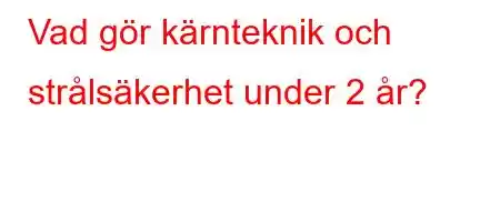 Vad gör kärnteknik och strålsäkerhet under 2 år?