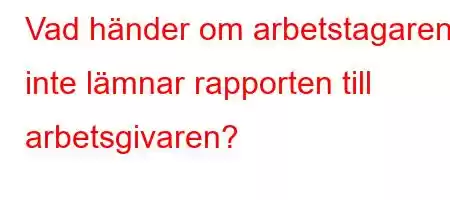 Vad händer om arbetstagaren inte lämnar rapporten till arbetsgivaren?