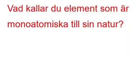 Vad kallar du element som är monoatomiska till sin natur?