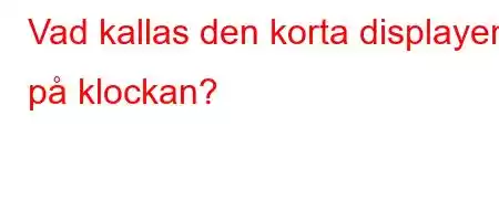 Vad kallas den korta displayen på klockan?