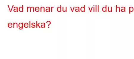 Vad menar du vad vill du ha på engelska?