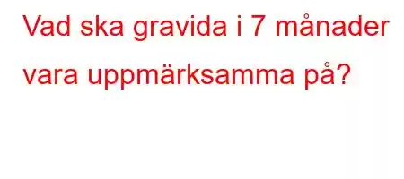 Vad ska gravida i 7 månader vara uppmärksamma på?