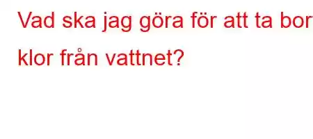 Vad ska jag göra för att ta bort klor från vattnet