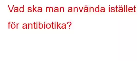 Vad ska man använda istället för antibiotika