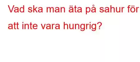 Vad ska man äta på sahur för att inte vara hungrig