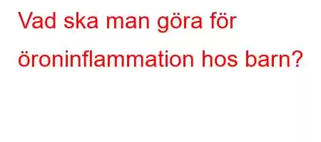 Vad ska man göra för öroninflammation hos barn?