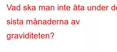 Vad ska man inte äta under de sista månaderna av graviditeten?