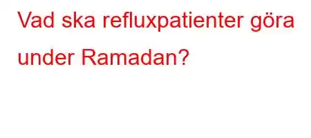 Vad ska refluxpatienter göra under Ramadan?