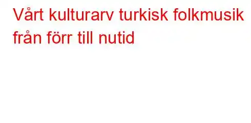 Vårt kulturarv turkisk folkmusik från förr till nutid