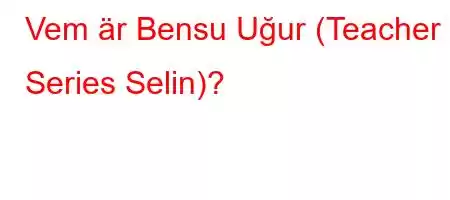 Vem är Bensu Uğur (Teacher Series Selin)?