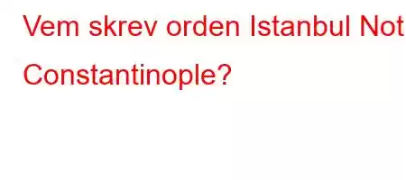 Vem skrev orden Istanbul Not Constantinople?