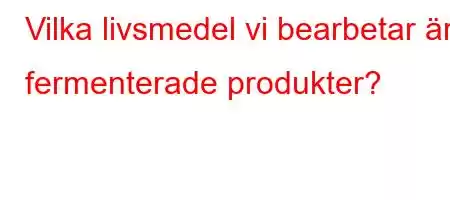 Vilka livsmedel vi bearbetar är fermenterade produkter?