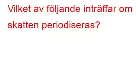 Vilket av följande inträffar om skatten periodiseras?